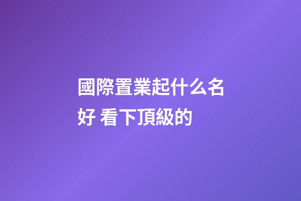 國際置業起什么名好 看下頂級的-第1張-公司起名-玄機派